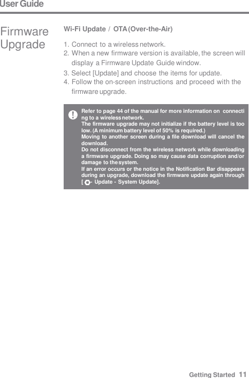 Refer to page 44 of the manual for more information on  connecting to a wireless network. The firmware upgrade may not initialize if the battery level is too  low. (A minimum battery level of 50% is required.) Moving to another screen during a file download will cancel the  download. Do not disconnect from the wireless network while downloading  a firmware upgrade. Doing so may cause data corruption and/or  damage to the system. If an error occurs or the notice in the Notification Bar disappears  during an upgrade, download the firmware update again through  [     - Update - System Update]. User Guide Wi-Fi Update / OTA (Over-the-Air) 1. Connect to a wireless network. 2. When a new firmware version is available, the screen will  display a Firmware Update Guide window. 3. Select [Update] and choose the items for update. 4. Follow the on-screen instructions and proceed with the  firmware upgrade. Firmware  Upgrade Getting Started  11 