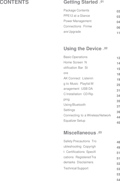Package Contents  PPE12 at a Glance  Power Management  Connections  Firmware Upgrade 02 03 04 06 11 Getting Started _01 Basic Operations  Home Screen  Notification Bar  Store AK Connect  Listening to Music  Playlist Management  USB DAC Installation  CD Ripping Using Bluetooth  Settings Connecting to a Wireless Network  Equalizer Setup 12 14 15 18 19 25 31 34 35 37 39 44 45 Using the Device _02 Safety Precautions  Troubleshooting  Copyright  Certifications  Specifications  Registered Trademarks  Disclaimers Technical Support 48 49 51 51 52 53 53 54 Miscellaneous _03 CONTENTS 