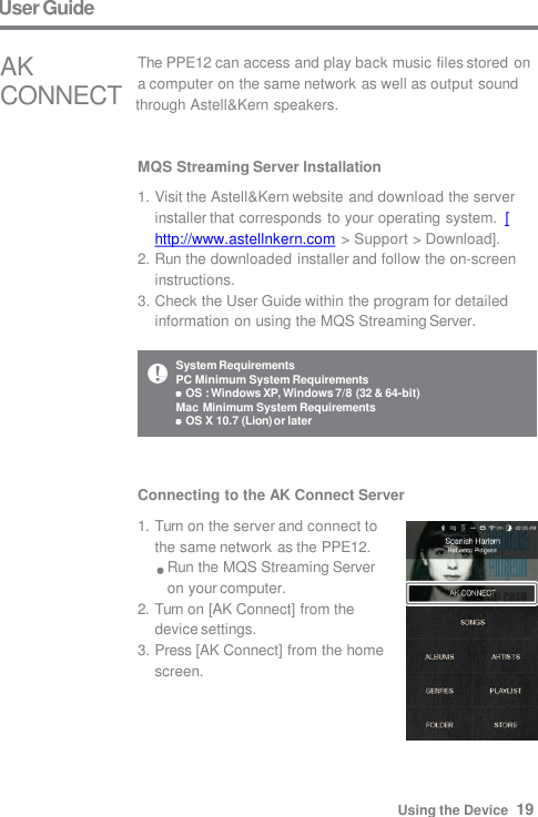 System Requirements PC Minimum System Requirements OS : Windows XP, Windows 7/8 (32 &amp; 64-bit)  Mac Minimum System Requirements OS X 10.7 (Lion) or later User Guide MQS Streaming Server Installation 1. Visit the Astell&amp;Kern website and download the server  installer that corresponds to your operating system.  [http://www.astellnkern.com &gt; Support &gt; Download]. 2. Run the downloaded installer and follow the on-screen  instructions. 3. Check the User Guide within the program for detailed  information on using the MQS Streaming Server. The PPE12 can access and play back music files stored on a computer on the same network as well as output sound AK CONNECT  through Astell&amp;Kern speakers. Connecting to the AK Connect Server 1. Turn on the server and connect to  the same network as the PPE12. Run the MQS Streaming Server  on your computer. 2. Turn on [AK Connect] from the  device settings. 3. Press [AK Connect] from the home  screen. Using the Device  19 