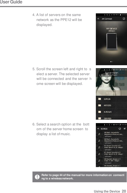 User Guide  4. A list of servers on the same  network as the PPE12 will be  displayed. 5. Scroll the screen left and right to  select a server. The selected server  will be connected and the server  home screen will be displayed. 6. Select a search option at the  bottom of the server home screen  to display a list of music. Refer to page 44 of the manual for more information on  connecting to a wireless network. Using the Device  20 