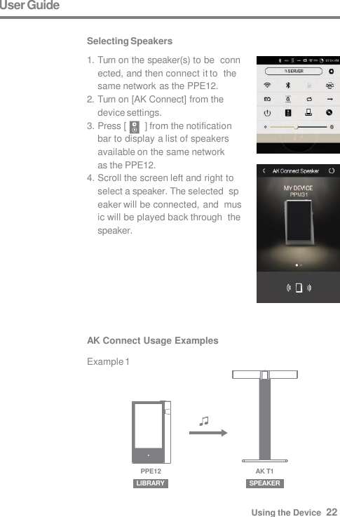 User Guide  Selecting Speakers 1. Turn on the speaker(s) to be  connected, and then connect it to  the same network as the PPE12. 2. Turn on [AK Connect] from the  device settings. 3. Press [  ] from the notification  bar to display a list of speakers  available on the same network  as the PPE12. 4. Scroll the screen left and right to  select a speaker. The selected  speaker will be connected, and  music will be played back through  the speaker. AK Connect Usage Examples  Example 1 LIBRARY SPEAKER AK T1 PPE12 Using the Device  22 