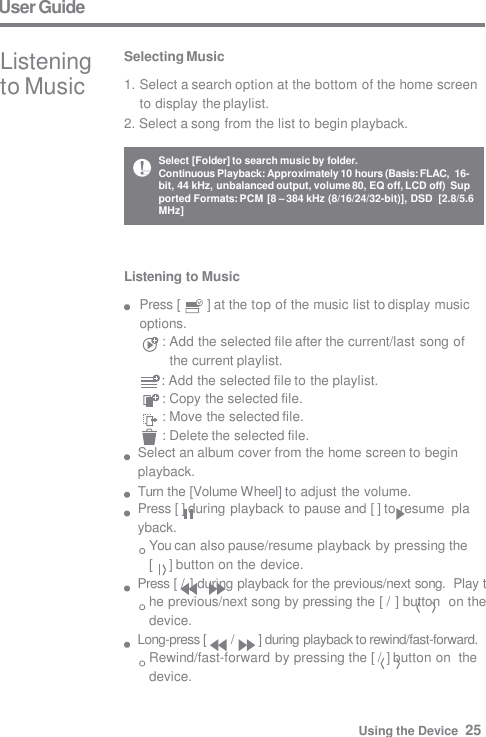 User Guide Listening  to Music Selecting Music 1. Select a search option at the bottom of the home screen  to display the playlist. 2. Select a song from the list to begin playback. Listening to Music Press [  ] at the top of the music list to display music  options. : Add the selected file after the current/last song of  the current playlist.      : Add the selected file to the playlist. : Copy the selected file. : Move the selected file. : Delete the selected file. Select an album cover from the home screen to begin  playback. Turn the [Volume Wheel] to adjust the volume. Press [ ] during playback to pause and [ ] to resume  playback. You can also pause/resume playback by pressing the  [     ] button on the device. Press [ / ] during playback for the previous/next song.  Play the previous/next song by pressing the [ / ] button  on the device. Long-press [  /  ] during playback to rewind/fast-forward.  Rewind/fast-forward by pressing the [ / ] button on  the device. Select [Folder] to search music by folder. Continuous Playback: Approximately 10 hours (Basis: FLAC,  16-bit, 44 kHz, unbalanced output, volume 80, EQ off, LCD off)  Supported Formats: PCM [8 – 384 kHz (8/16/24/32-bit)], DSD  [2.8/5.6 MHz] Using the Device  25 