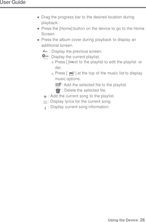 User Guide  Drag the progress bar to the desired location during  playback. Press the [Home] button on the device to go to the Home  Screen. Press the album cover during playback to display an  additional screen. : Display the previous screen.      : Display the current playlist. Press [ ] next to the playlist to edit the playlist  order. Press [  ] at the top of the music list to display  music options.      : Add the selected file to the playlist. : Delete the selected file. : Add the current song to the playlist.      : Display lyrics for the current song. : Display current song information. Using the Device  26 