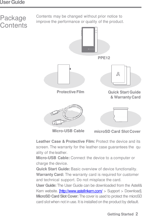 User Guide PPE12 microSD Card Slot Cover Micro-USB Cable Leather Case &amp; Protective Film: Protect the device and its  screen. The warranty for the leather case guarantees the  quality of the leather. Micro-USB Cable: Connect the device to a computer or  charge the device. Quick Start Guide: Basic overview of device functionality.  Warranty Card: The warranty card is required for customer  and technical support. Do not misplace the card. User Guide: The User Guide can be downloaded from the Astell&amp;  Kern website. [http://www.astellnkern.com/ &gt; Support &gt; Download].  MicroSD Card Slot Cover: The cover is used to protect the microSD  card slot when not in use. It is installed on the product by default. Contents may be changed without prior notice to  improve the performance or quality of the product. Package  Contents Protective Film Quick Start Guide  &amp; Warranty Card Getting Started  2 