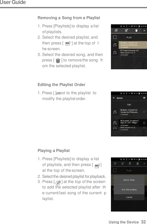 User Guide  Removing a Song from a Playlist 1. Press [Playlists] to display a list  of playlists. 2. Select the desired playlist, and  then press [  ] at the top of  the screen. 3. Select the desired song, and then  press [  ] to remove the song  from the selected playlist. Editing the Playlist Order 1. Press [ ] next to the playlist  to modify the playlist order. Playing a Playlist 1. Press [Playlists] to display a list  of playlists, and then press [  ]  at the top of the screen. 2. Select the desired playlist for playback. 3. Press [  ] at the top of the screen  to add the selected playlist after  the current/last song of the current  playlist. Using the Device  32 