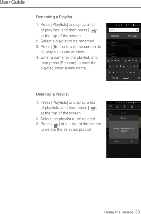 User Guide  Renaming a Playlist Deleting a Playlist 1. Press [Playlists] to display a list  of playlists, and then press [  ]  at the top of the screen. 2. Select the playlist to be deleted. 3. Press [  ] at the top of the screen  to delete the selected playlist. ] 1. Press [Playlists] to display a list  of playlists, and then press [ at the top of the screen. 2. Select a playlist to be renamed. 3. Press [ ] at the top of the screen  to display a rename window. 4. Enter a name for the playlist, and  then press [Rename] to save the  playlist under a new name. Using the Device  33 