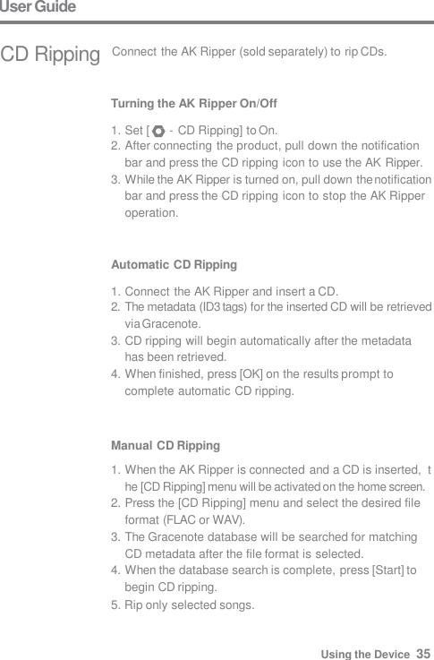 User Guide  CD Ripping  Connect the AK Ripper (sold separately) to rip CDs. Turning the AK Ripper On/Off  1. Set [  - CD Ripping] to On. 2. After connecting the product, pull down the notification  bar and press the CD ripping icon to use the AK Ripper. 3. While the AK Ripper is turned on, pull down the notification  bar and press the CD ripping icon to stop the AK Ripper  operation. Automatic CD Ripping  1. Connect the AK Ripper and insert a CD. 2. The metadata (ID3 tags) for the inserted CD will be retrieved  via Gracenote. 3. CD ripping will begin automatically after the metadata  has been retrieved. 4. When finished, press [OK] on the results prompt to  complete automatic CD ripping. Using the Device  35 Manual CD Ripping 1. When the AK Ripper is connected and a CD is inserted,  the [CD Ripping] menu will be activated on the home screen. 2. Press the [CD Ripping] menu and select the desired file  format (FLAC or WAV). 3. The Gracenote database will be searched for matching  CD metadata after the file format is selected. 4. When the database search is complete, press [Start] to  begin CD ripping. 5. Rip only selected songs. 