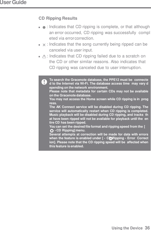 To search the Gracenote database, the PPE12 must be  connected to the Internet via Wi-Fi. The database access time  may vary depending on the network environment. Please note that metadata for certain CDs may not be available  on the Gracenote database. You may not access the Home screen while CD ripping is in  progress. The AK Connect service will be disabled during CD ripping. The  service will automatically restart when CD ripping is completed.  Music playback will be disabled during CD ripping, and tracks  that have been ripped will not be available for playback until the  entire CD has been ripped. You can set the desired file format and ripping speed from the [ - CD Ripping] menu. Several attempts at correction will be made for data with errors  when the feature is enabled under [ - CD Ripping - Error  Correction]. Please note that the CD ripping speed will be  affected when this feature is enabled. User Guide  CD Ripping Results : Indicates that CD ripping is complete, or that although  an error occurred, CD ripping was successfully  completed via error correction. : Indicates that the song currently being ripped can be  canceled via user input. : Indicates that CD ripping failed due to a scratch on  the CD or other similar reasons. Also indicates that  CD ripping was canceled due to user interruption. Using the Device  36 