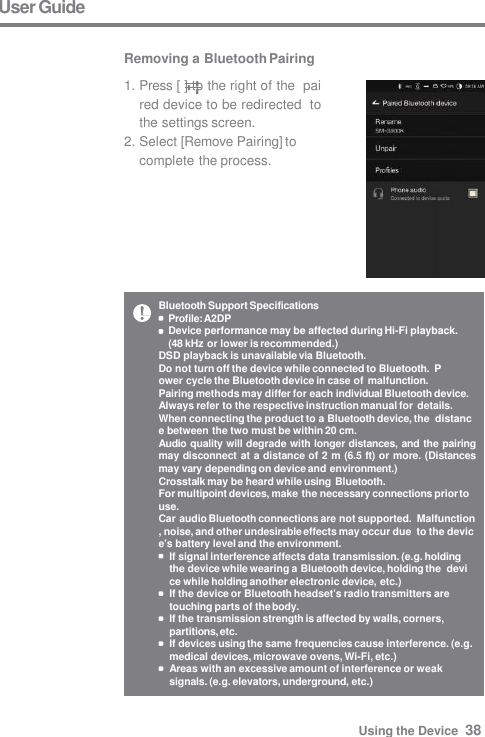 Bluetooth Support Specifications  Profile: A2DP Device performance may be affected during Hi-Fi playback.  (48 kHz or lower is recommended.) DSD playback is unavailable via Bluetooth. Do not turn off the device while connected to Bluetooth.  Power cycle the Bluetooth device in case of malfunction. Pairing methods may differ for each individual Bluetooth device.  Always refer to the respective instruction manual for details. When connecting the product to a Bluetooth device, the  distance between the two must be within 20 cm. Audio quality will degrade with longer distances, and the pairing  may disconnect at a distance of 2 m (6.5 ft) or more. (Distances  may vary depending on device and environment.) Crosstalk may be heard while using Bluetooth. For multipoint devices, make the necessary connections prior to  use. Car audio Bluetooth connections are not supported.  Malfunction, noise, and other undesirable effects may occur due  to the device&apos;s battery level and the environment. If signal interference affects data transmission. (e.g. holding  the device while wearing a Bluetooth device, holding the  device while holding another electronic device, etc.) If the device or Bluetooth headset&apos;s radio transmitters are  touching parts of the body. If the transmission strength is affected by walls, corners,  partitions, etc. If devices using the same frequencies cause interference. (e.g.  medical devices, microwave ovens, Wi-Fi, etc.) Areas with an excessive amount of interference or weak  signals. (e.g. elevators, underground, etc.) User Guide  Removing a Bluetooth Pairing 1. Press [ ] to the right of the  paired device to be redirected  to the settings screen. 2. Select [Remove Pairing] to  complete the process. Using the Device  38 