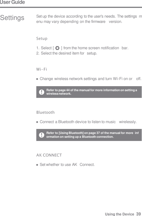 User Guide Settings Set up the device according to the user&apos;s needs. The settings  menu may vary depending on the firmware   version. Setup  1. Select [  ] from the home screen notification   bar. 2. Select the desired item for   setup. Wi-Fi  Change wireless network settings and turn Wi-Fi on or    off. Bluetooth  Connect a Bluetooth device to listen to music   wirelessly. Refer to page 44 of the manual for more information on setting a  wireless network. Refer to [Using Bluetooth] on page 37 of the manual for more  information on setting up a Bluetooth connection. AK CONNECT  Set whether to use AK  Connect. Using the Device  39 