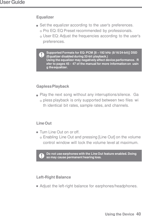 Gapless Playback Play the next song without any interruptions/silence.  Gapless playback is only supported between two files  with identical bit rates, sample rates, and channels. Line Out  Turn Line Out on or off. Enabling Line Out and pressing [Line Out] on the volume  control window will lock the volume level at maximum. User Guide  Equalizer Set the equalizer according to the user&apos;s preferences.  Pro EQ: EQ Preset recommended by professionals. User EQ: Adjust the frequencies according to the user&apos;s  preferences. Left-Right Balance  Adjust the left-right balance for earphones/headphones. Do not use earphones with the Line Out feature enabled. Doing  so may cause permanent hearing loss. Supported Formats for EQ: PCM [8 – 192 kHz (8/16/24-bit)] DSD  (Equalizer disabled during 32-bit playback.) Using the equalizer may negatively affect device performance.  Refer to pages 45 - 47 of the manual for more information on  using the equalizer. Using the Device  40 