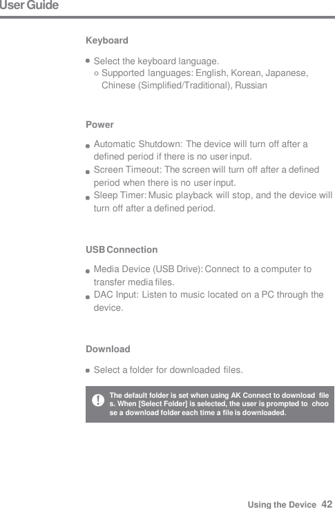 Download  Select a folder for downloaded files. USB Connection Media Device (USB Drive): Connect to a computer to  transfer media files. DAC Input: Listen to music located on a PC through the  device. Power Automatic Shutdown: The device will turn off after a  defined period if there is no user input. Screen Timeout: The screen will turn off after a defined  period when there is no user input. Sleep Timer: Music playback will stop, and the device will  turn off after a defined period. User Guide  Keyboard  Select the keyboard language. Supported languages: English, Korean, Japanese,  Chinese (Simplified/Traditional), Russian The default folder is set when using AK Connect to download  files. When [Select Folder] is selected, the user is prompted to  choose a download folder each time a file is downloaded. Using the Device  42 