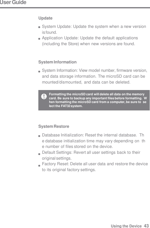 System Information System Information: View model number, firmware version,  and data storage information. The microSD card can be  mounted/dismounted, and data can be deleted. System Restore Database Initialization: Reset the internal database.  The database initialization time may vary depending on  the number of files stored on the device. Default Settings: Revert all user settings back to their  original settings. Factory Reset: Delete all user data and restore the device  to its original factory settings. User Guide  Update System Update: Update the system when a new version  is found. Application Update: Update the default applications  (including the Store) when new versions are found. Formatting the microSD card will delete all data on the memory  card. Be sure to backup any important files before formatting.  When formatting the microSD card from a computer, be sure to  select the FAT32 system. Using the Device  43 