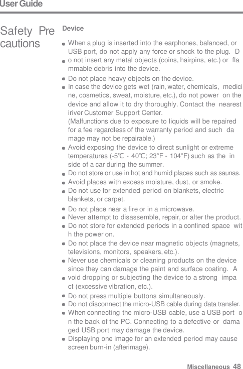 User Guide Safety  Precautions Device When a plug is inserted into the earphones, balanced, or  USB port, do not apply any force or shock to the plug.  Do not insert any metal objects (coins, hairpins, etc.) or  flammable debris into the device. Do not place heavy objects on the device. In case the device gets wet (rain, water, chemicals,  medicine, cosmetics, sweat, moisture, etc.), do not power  on the device and allow it to dry thoroughly. Contact the  nearest iriver Customer Support Center. (Malfunctions due to exposure to liquids will be repaired  for a fee regardless of the warranty period and such  damage may not be repairable.) Avoid exposing the device to direct sunlight or extreme  temperatures (-5℃ - 40℃; 23°F - 104°F) such as the  inside of a car during the summer. Do not store or use in hot and humid places such as saunas.  Avoid places with excess moisture, dust, or smoke. Do not use for extended period on blankets, electric  blankets, or carpet. Do not place near a fire or in a microwave. Never attempt to disassemble, repair, or alter the product.  Do not store for extended periods in a confined space  with the power on. Do not place the device near magnetic objects (magnets,  televisions, monitors, speakers, etc.). Never use chemicals or cleaning products on the device  since they can damage the paint and surface coating.  Avoid dropping or subjecting the device to a strong  impact (excessive vibration, etc.). Do not press multiple buttons simultaneously. Do not disconnect the micro-USB cable during data transfer.  When connecting the micro-USB cable, use a USB port  on the back of the PC. Connecting to a defective or  damaged USB port may damage the device. Displaying one image for an extended period may cause  screen burn-in (afterimage). Miscellaneous  48 