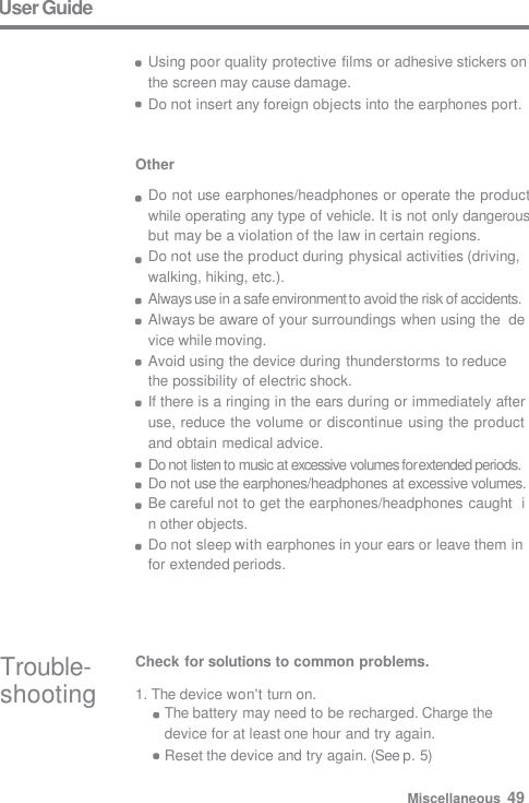 Other Do not use earphones/headphones or operate the product  while operating any type of vehicle. It is not only dangerous  but may be a violation of the law in certain regions. Do not use the product during physical activities (driving,  walking, hiking, etc.). Always use in a safe environment to avoid the risk of accidents.  Always be aware of your surroundings when using the  device while moving. Avoid using the device during thunderstorms to reduce  the possibility of electric shock. If there is a ringing in the ears during or immediately after  use, reduce the volume or discontinue using the product  and obtain medical advice. Do not listen to music at excessive volumes for extended periods. Do not use the earphones/headphones at excessive volumes.  Be careful not to get the earphones/headphones caught  in other objects. Do not sleep with earphones in your ears or leave them in  for extended periods. Trouble-  shooting Check for solutions to common problems. 1. The device won&apos;t turn on. The battery may need to be recharged. Charge the  device for at least one hour and try again. Reset the device and try again. (See p. 5) User Guide  Using poor quality protective films or adhesive stickers on  the screen may cause damage. Do not insert any foreign objects into the earphones port. Miscellaneous  49 