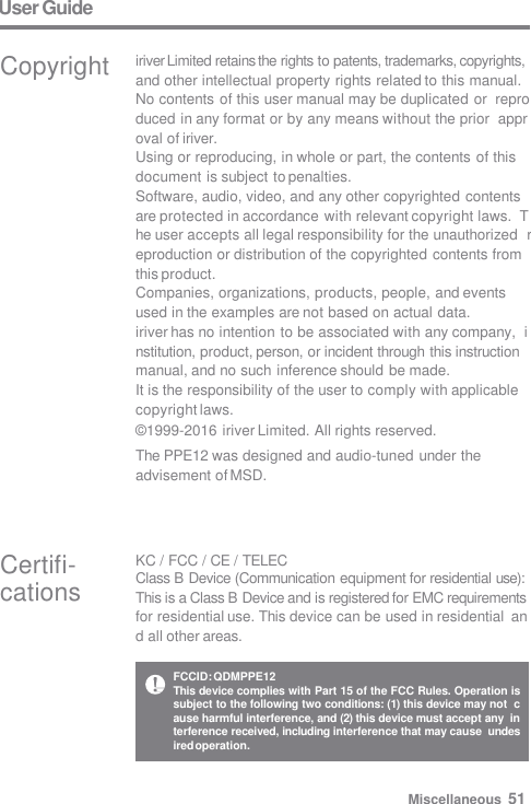 User Guide Certifi-  cations KC / FCC / CE / TELEC Class B Device (Communication equipment for residential use):  This is a Class B Device and is registered for EMC requirements  for residential use. This device can be used in residential  and all other areas. Copyright iriver Limited retains the rights to patents, trademarks, copyrights,  and other intellectual property rights related to this manual.  No contents of this user manual may be duplicated or  reproduced in any format or by any means without the prior  approval of iriver. Using or reproducing, in whole or part, the contents of this  document is subject to penalties. Software, audio, video, and any other copyrighted contents  are protected in accordance with relevant copyright laws.  The user accepts all legal responsibility for the unauthorized  reproduction or distribution of the copyrighted contents from  this product. Companies, organizations, products, people, and events  used in the examples are not based on actual data. iriver has no intention to be associated with any company,  institution, product, person, or incident through this instruction  manual, and no such inference should be made. It is the responsibility of the user to comply with applicable  copyright laws. © 1999-2016 iriver Limited. All rights reserved. The PPE12 was designed and audio-tuned under the  advisement of MSD. FCCID: QDMPPE12 This device complies with Part 15 of the FCC Rules. Operation is  subject to the following two conditions: (1) this device may not  cause harmful interference, and (2) this device must accept any  interference received, including interference that may cause  undesired operation. Miscellaneous  51 