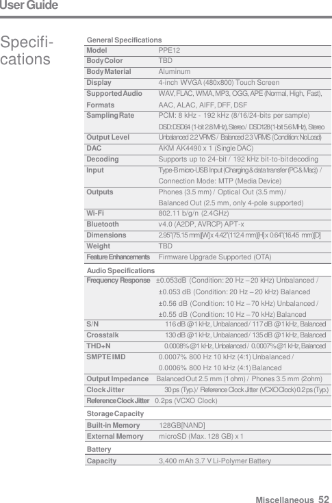 User Guide Specifi-  cations General Specifications Audio Specifications Storage Capacity Built-in Memory  128GB[NAND] External Memory  microSD (Max. 128 GB) x 1 Battery Capacity  3,400 mAh 3.7 V Li-Polymer Battery Model PPE12 Body Color TBD Body Material Aluminum Display 4-inch WVGA (480x800) Touch Screen Supported Audio Formats WAV, FLAC, WMA, MP3, OGG, APE (Normal, High, Fast), AAC, ALAC, AIFF, DFF, DSF Sampling Rate PCM: 8 kHz - 192 kHz (8/16/24-bits per sample) DSD: DSD64  (1-bit 2.8 MHz), Stereo / DSD128 (1-bit 5.6 MHz), Stereo Output Level Unbalanced 2.2 VRMS  / Balanced 2.3 VRMS  (Condition: No Load) DAC AKM AK4490 x 1 (Single DAC) Decoding Supports up to 24-bit / 192 kHz bit-to-bit decoding Input Type-B micro-USB Input (Charging &amp; data transfer (PC &amp; Mac))  / Connection Mode: MTP (Media Device) Outputs Phones (3.5 mm) / Optical Out (3.5 mm) / Balanced Out (2.5 mm, only 4-pole supported) Wi-Fi 802.11 b/g/n (2.4 GHz) Bluetooth v4.0 (A2DP, AVRCP) APT-x Dimensions 2.95”(75.15 mm)[W] x 4.42”(112.4 mm)[H] x 0.64”(16.45  mm)[D] Weight TBD Feature Enhancements Firmware Upgrade Supported (OTA) Frequency Response    ±0.053dB (Condition: 20 Hz – 20 kHz) Unbalanced / ±0.053 dB (Condition: 20 Hz – 20 kHz) Balanced ±0.56 dB (Condition: 10 Hz – 70 kHz) Unbalanced / ±0.55 dB (Condition: 10 Hz – 70 kHz) Balanced S/N 116 dB @           1 kHz, Unbalanced / 117 dB @           1 kHz, Balanced Crosstalk 130 dB @           1 kHz, Unbalanced / 135 dB @           1 kHz, Balanced THD+N 0.0008% @ 1 kHz, Unbalanced / 0.0007% @ 1 kHz, Balanced SMPTE IMD 0.0007% 800 Hz 10 kHz (4:1) Unbalanced / 0.0006% 800 Hz 10 kHz (4:1) Balanced Output Impedance    Balanced Out 2.5 mm (1 ohm) / Phones 3.5 mm (2 ohm) Clock Jitter 30 ps (Typ.) / Reference Clock Jitter (VCXO Clock) 0.2 ps (Typ.) Reference Clock Jitter    0.2ps (VCXO Clock) Miscellaneous  52 