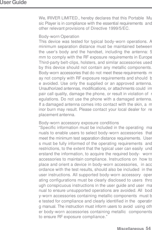 User Guide  We, IRIVER LIMITED., hereby declares that this Portable  Music Player is in compliance with the essential requirements  and other relevant provisions of Directive 1999/5/EC. Body-worn Operation This device was tested for typical body-worn operations. A  minimum separation distance must be maintained between  the user’s body and the handset,  including  the antenna: 5  mm to comply with the RF exposure requirements in Europe  Third-party belt-clips, holsters, and similar accessories used  by this device should not contain any metallic components.  Body-worn accessories that do not meet these requirements  may not comply with RF exposure requirements and should  be avoided. Use  only the supplied or an approved antenna.  Unauthorized antennas, modifications, or attachments could  impair call quality, damage the phone, or result in violation of  regulations. Do not use the phone with a damaged antenna.  If a damaged antenna comes into contact with the skin, a  minor burn may result. Please contact your local dealer for  replacement antenna. Body-worn accessory exposure conditions “Specific information must be included in the operating  manuals to enable users to select body-worn accessories  that meet the minimum test separation distance requirements.  Users must be fully informed of the operating requirements  and restrictions, to the extent that the typical user can easily  understand the information, to acquire the required body-  worn accessories to maintain compliance. Instructions on  how to place and orient a device in body-worn accessories,  in accordance with the test results, should also be included  in the user instructions. All supported body-worn accessory  operating configurations must be clearly disclosed to users  through conspicuous instructions in the user guide and user  manual to ensure unsupported operations are avoided. All  body-worn accessories containing metallic components  must be tested for compliance and clearly identified in the  operating manual. The instruction must inform users to avoid  using other body-worn accessories containing metallic  components to ensure RF exposure compliance.” Miscellaneous  54 