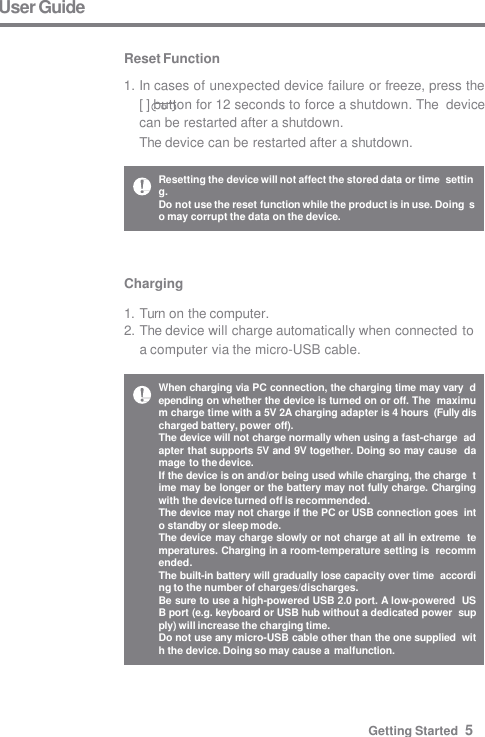 Charging  1. Turn on the computer. 2. The device will charge automatically when connected to  a computer via the micro-USB cable. User Guide  Reset Function 1. In cases of unexpected device failure or freeze, press the  [ ] button for 12 seconds to force a shutdown. The  device can be restarted after a shutdown. The device can be restarted after a shutdown. Resetting the device will not affect the stored data or time  setting. Do not use the reset function while the product is in use. Doing  so may corrupt the data on the device. When charging via PC connection, the charging time may vary  depending on whether the device is turned on or off. The  maximum charge time with a 5V 2A charging adapter is 4 hours  (Fully discharged battery, power off). The device will not charge normally when using a fast-charge  adapter that supports 5V and 9V together. Doing so may cause  damage to the device. If the device is on and/or being used while charging, the charge  time may be longer or the battery may not fully charge. Charging  with the device turned off is recommended. The device may not charge if the PC or USB connection goes  into standby or sleep mode. The device may charge slowly or not charge at all in extreme  temperatures. Charging in a room-temperature setting is  recommended. The built-in battery will gradually lose capacity over time  according to the number of charges/discharges. Be sure to use a high-powered USB 2.0 port. A low-powered  USB port (e.g. keyboard or USB hub without a dedicated power  supply) will increase the charging time. Do not use any micro-USB cable other than the one supplied  with the device. Doing so may cause a malfunction. Getting Started  5 