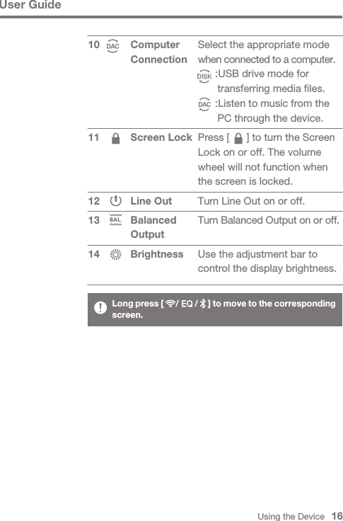 Using the Device   16User GuideComputer Connection Screen Lock Line OutBalanced OutputBrightness1011 1213 14Select the appropriate mode when connected to a computer.      :USB drive mode for       transferring media files.      :Listen to music from the       PC through the device.Press [      ] to turn the Screen Lock on or off. The volume wheel will not function when the screen is locked.Turn Line Out on or off.Turn Balanced Output on or off.Use the adjustment bar to control the display brightness.Long press [      /        /     ] to move to the corresponding screen.