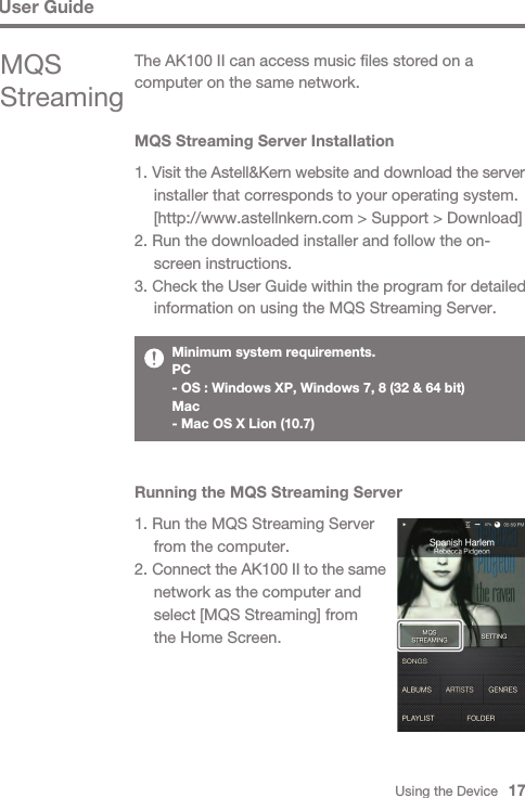 Using the Device   17MQS Streaming Server Installation1. Visit the Astell&amp;Kern website and download the server   installer that corresponds to your operating system.   [http://www.astellnkern.com &gt; Support &gt; Download]2. Run the downloaded installer and follow the on-  screen instructions.3. Check the User Guide within the program for detailed   information on using the MQS Streaming Server.The AK100 II can access music files stored on a computer on the same network.MQS StreamingMinimum system requirements. PC- OS : Windows XP, Windows 7, 8 (32 &amp; 64 bit) Mac- Mac OS X Lion (10.7)Running the MQS Streaming Server1. Run the MQS Streaming Server   from the computer.2. Connect the AK100 II to the same   network as the computer and   select [MQS Streaming] from   the Home Screen.User Guide