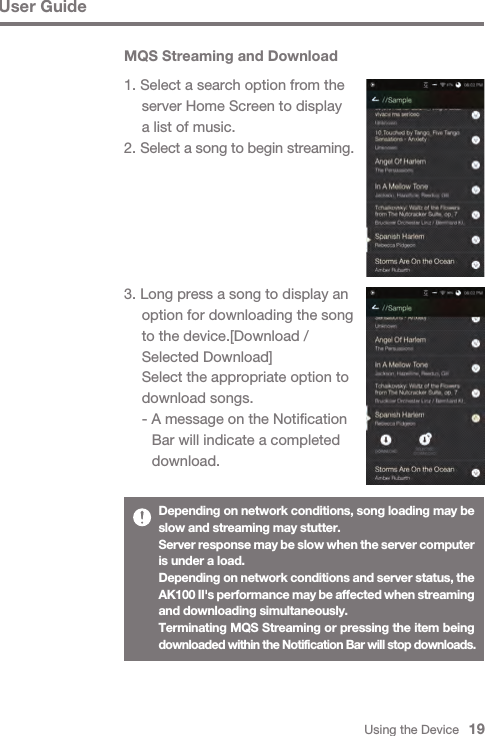 Using the Device   19MQS Streaming and Download1. Select a search option from the   server Home Screen to display   a list of music.2. Select a song to begin streaming.3. Long press a song to display an   option for downloading the song   to the device.[Download /   Selected Download]  Select the appropriate option to   download songs.  - A message on the Notification      Bar will indicate a completed      download.User GuideDepending on network conditions, song loading may be slow and streaming may stutter.Server response may be slow when the server computer is under a load.Depending on network conditions and server status, the AK100 II&apos;s performance may be affected when streaming and downloading simultaneously.Terminating MQS Streaming or pressing the item being downloaded within the Notification Bar will stop downloads.