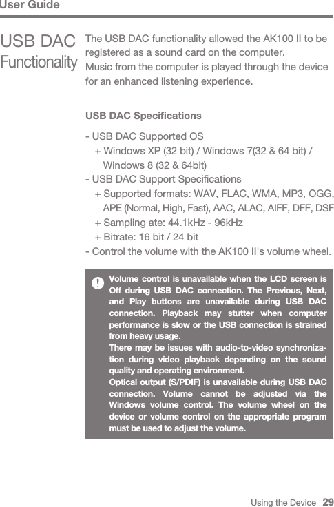 Using the Device   29User GuideUSB DAC Specifications- USB DAC Supported OS  + Windows XP (32 bit) / Windows 7(32 &amp; 64 bit) /      Windows 8 (32 &amp; 64bit)- USB DAC Support Specifications  + Supported formats: WAV, FLAC, WMA, MP3, OGG,      APE (Normal, High, Fast), AAC, ALAC, AIFF, DFF, DSF  + Sampling ate: 44.1kHz - 96kHz  + Bitrate: 16 bit / 24 bit- Control the volume with the AK100 II&apos;s volume wheel.Volume control is unavailable when the LCD screen is Off during USB DAC connection. The Previous, Next, and Play buttons are unavailable during USB DAC connection. Playback may stutter when computer performance is slow or the USB connection is strained from heavy usage.There may be issues with audio-to-video synchroniza-tion during video playback depending on the sound quality and operating environment.Optical output (S/PDIF) is unavailable during USB DAC connection. Volume cannot be adjusted via the Windows volume control. The volume wheel on the device or volume control on the appropriate program must be used to adjust the volume.USB DAC FunctionalityThe USB DAC functionality allowed the AK100 II to be registered as a sound card on the computer. Music from the computer is played through the device for an enhanced listening experience.