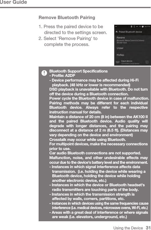 Using the Device   31User GuideBluetooth Support Specifications- Profile: A2DP- Device performance may be affected during Hi-Fi   playback. (48 kHz or lower is recommended)DSD playback is unavailable with Bluetooth. Do not turn off the device during a Bluetooth connection.Power cycle the Bluetooth device in case of malfunction.Pairing methods may be different for each individual Bluetooth device. Always refer to the respective instruction manual for details.Maintain a distance of 20 cm (8 in) between the AK100 II and the paired Bluetooth device. Audio quality will degrade with longer distances, and the pairing may disconnect at a distance of 2 m (6.5 ft). (Distances may vary depending on the device and environment)Crosstalk may occur while using Bluetooth.For multipoint devices, make the necessary connections prior to use.Car audio Bluetooth connections are not supported.Malfunction, noise, and other undesirable effects may occur due to the device&apos;s battery level and the environment.- Instances in which signal interference affects data   transmission.  (i.e. holding the device while wearing a   Bluetooth device, holding the device while holding   another electronic device, etc.)- Instances in which the device or Bluetooth headset&apos;s   radio transmitters are touching parts of the body.- Instances in which the transmission strength is   affected by walls, corners, partitions, etc.- Instances in which devices using the same frequencies cause  interference (i.e. medical devices, microwave ovens, Wi-Fi, etc.)- Areas with a great deal of interference or where signals   are weak (i.e. elevators, underground, etc.)Remove Bluetooth Pairing1. Press the paired device to be   directed to the settings screen.2. Select &apos;Remove Pairing&apos; to   complete the process.