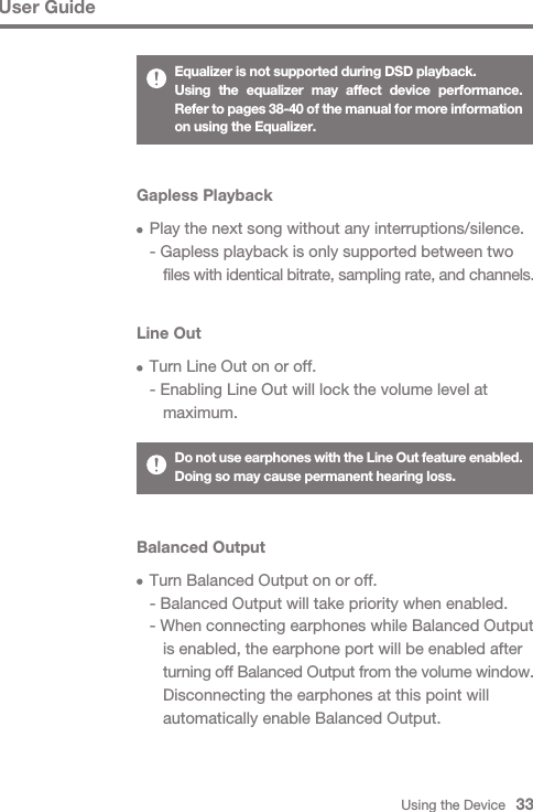 Using the Device   33User GuideGapless Playback  Play the next song without any interruptions/silence.  - Gapless playback is only supported between two      files with identical bitrate, sampling rate, and channels.Line Out  Turn Line Out on or off.  - Enabling Line Out will lock the volume level at      maximum.Do not use earphones with the Line Out feature enabled. Doing so may cause permanent hearing loss.Balanced Output  Turn Balanced Output on or off.  - Balanced Output will take priority when enabled.  - When connecting earphones while Balanced Output      is enabled, the earphone port will be enabled after      turning off Balanced Output from the volume window.      Disconnecting the earphones at this point will      automatically enable Balanced Output.Equalizer is not supported during DSD playback.Using the equalizer may affect device performance. Refer to pages 38-40 of the manual for more information on using the Equalizer.