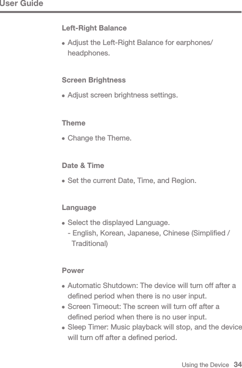 Using the Device   34User GuideLeft-Right Balance  Adjust the Left-Right Balance for earphones/ headphones.Screen Brightness  Adjust screen brightness settings.Theme  Change the Theme.Date &amp; Time  Set the current Date, Time, and Region.Language  Select the displayed Language.  - English, Korean, Japanese, Chinese (Simplified /     Traditional)Power  Automatic Shutdown: The device will turn off after a   defined period when there is no user input.  Screen Timeout: The screen will turn off after a   defined period when there is no user input.  Sleep Timer: Music playback will stop, and the device   will turn off after a defined period.