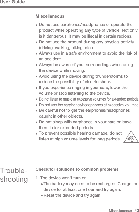 Miscellaneous   42User GuideMiscellaneous  Do not use earphones/headphones or operate the   product while operating any type of vehicle. Not only   is it dangerous, it may be illegal in certain regions.  Do not use the product during any physical activity   (driving, walking, hiking, etc.).  Always use in a safe environment to avoid the risk of   an accident.  Always be aware of your surroundings when using   the device while moving.  Avoid using the device during thunderstorms to   reduce the possibility of electric shock.  If you experience ringing in your ears, lower the   volume or stop listening to the device.  Do not listen to music at excessive volumes for extended periods.   Do not use the earphones/headphones at excessive volumes.   Be careful not to get the earphones/headphones   caught in other objects.   Do not sleep with earphones in your ears or leave   them in for extended periods.  To prevent possible hearing damage, do not   listen at high volume levels for long periods.Trouble-shootingCheck for solutions to common problems.1. The device won&apos;t turn on.     The battery may need to be recharged. Charge the      device for at least one hour and try again.     Reset the device and try again.