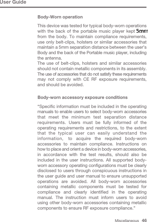 Miscellaneous   46User GuideBody-Worn operationThis device was tested for typical body-worn operations with the back of the portable music player kept 1cm. from the body. To maintain compliance requirements, use only belt-clips, holsters or similar accessories that maintain a 5mm separation distance between the user’s Body and the back of the Portable music player, including the antenna.The use of belt-clips, holsters and similar accessories should not contain metallic components in its assembly. The use of accessories that do not satisfy these requirements may not comply with CE RF exposure requirements, and should be avoided.Body-worn accessory exposure conditions “Specific information must be included in the operating manuals to enable users to select body-worn accessories that meet the minimum test separation distance requirements. Users must be fully informed of the operating requirements and restrictions, to the extent that the typical user can easily understand the information,  to acquire the required body-worn accessories to maintain compliance. Instructions on how to place and orient a device in body-worn accessories, in accordance with the test results, should also be included in the user instructions. All supported body- worn accessory operating configurations must be clearly disclosed to users through conspicuous instructions in the user guide and user manual to ensure unsupported operations are avoided. All body-worn accessories containing metallic components must be tested for compliance and clearly identified in the operating manual. The instruction must inform users to avoid using other body-worn accessories containing metallic components to ensure RF exposure compliance.”5mm