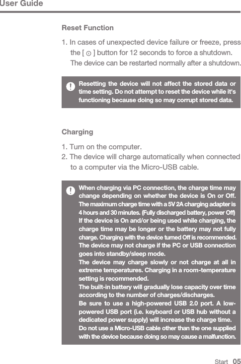 Start   05User GuideWhen charging via PC connection, the charge time may change depending on whether the device is On or Off.  The maximum charge time with a 5V 2A charging adapter is 4 hours and 30 minutes. (Fully discharged battery, power Off)If the device is On and/or being used while charging, the charge time may be longer or the battery may not fully charge. Charging with the device turned Off is recommended.The device may not charge if the PC or USB connection goes into standby/sleep mode.The device may charge slowly or not charge at all in extreme temperatures. Charging in a room-temperature setting is recommended.The built-in battery will gradually lose capacity over time according to the number of charges/discharges.Be sure to use a high-powered USB 2.0 port. A low- powered USB port (i.e. keyboard or USB hub without a dedicated power supply) will increase the charge time.Do not use a Micro-USB cable other than the one supplied with the device because doing so may cause a malfunction.Charging1. Turn on the computer.2. The device will charge automatically when connected   to a computer via the Micro-USB cable.Resetting the device will not affect the stored data or time setting. Do not attempt to reset the device while it&apos;s functioning because doing so may corrupt stored data.Reset Function1. In cases of unexpected device failure or freeze, press   the [     ] button for 12 seconds to force a shutdown.  The device can be restarted normally after a shutdown.