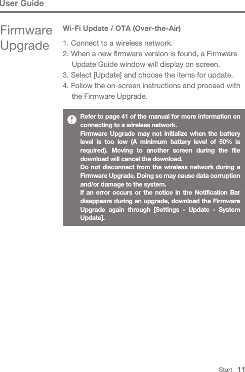 Start   11User GuideRefer to page 41 of the manual for more information on connecting to a wireless network.Firmware Upgrade may not initialize when the battery level is too low (A minimum battery level of 50% is required). Moving to another screen during the file download will cancel the download.Do not disconnect from the wireless network during a Firmware Upgrade. Doing so may cause data corruption and/or damage to the system.If an error occurs or the notice in the Notification Bar disappears during an upgrade, download the Firmware Upgrade again through [Settings - Update - System Update].Wi-Fi Update / OTA (Over-the-Air)1. Connect to a wireless network.2. When a new firmware version is found, a Firmware   Update Guide window will display on screen.3. Select [Update] and choose the items for update.4. Follow the on-screen instructions and proceed with   the Firmware Upgrade.Firmware Upgrade