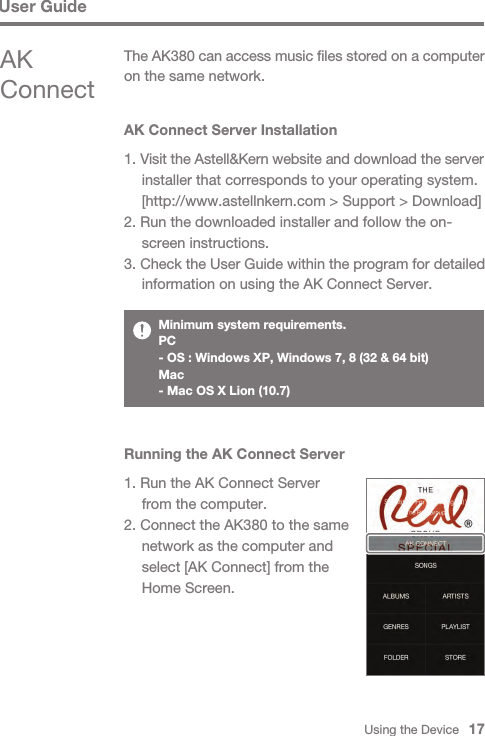 Using the Device   17AK Connect Server Installation1. Visit the Astell&amp;Kern website and download the server   installer that corresponds to your operating system.   [http://www.astellnkern.com &gt; Support &gt; Download]2. Run the downloaded installer and follow the on-  screen instructions.3. Check the User Guide within the program for detailed   information on using the AK Connect Server.The AK380 can access music files stored on a computer on the same network.AK ConnectMinimum system requirements. PC- OS : Windows XP, Windows 7, 8 (32 &amp; 64 bit) Mac- Mac OS X Lion (10.7)Running the AK Connect Server1. Run the AK Connect Server   from the computer.2. Connect the AK380 to the same   network as the computer and   select [AK Connect] from the   Home Screen.User Guide