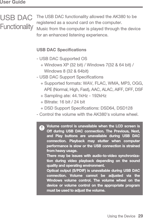 Using the Device   29User GuideUSB DAC Specifications- USB DAC Supported OS  + Windows XP (32 bit) / Windows 7(32 &amp; 64 bit) /      Windows 8 (32 &amp; 64bit)- USB DAC Support Specifications  + Supported formats: WAV, FLAC, WMA, MP3, OGG,      APE (Normal, High, Fast), AAC, ALAC, AIFF, DFF, DSF  + Sampling ate: 44.1kHz - 192kHz  + Bitrate: 16 bit / 24 bit  + DSD Support Specifications: DSD64, DSD128- Control the volume with the AK380&apos;s volume wheel.Volume control is unavailable when the LCD screen is Off during USB DAC connection. The Previous, Next, and Play buttons are unavailable during USB DAC connection. Playback may stutter when computer performance is slow or the USB connection is strained from heavy usage.There may be issues with audio-to-video synchroniza-tion during video playback depending on the sound quality and operating environment.Optical output (S/PDIF) is unavailable during USB DAC connection. Volume cannot be adjusted via the Windows volume control. The volume wheel on the device or volume control on the appropriate program must be used to adjust the volume.USB DAC FunctionalityThe USB DAC functionality allowed the AK380 to be registered as a sound card on the computer. Music from the computer is played through the device for an enhanced listening experience.