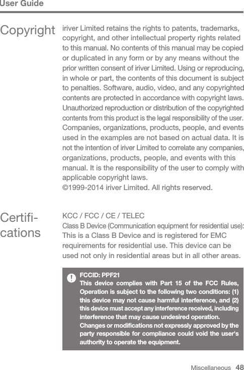 Miscellaneous   48User GuideCertifi-cationsKCC / FCC / CE / TELECClass B Device (Communication equipment for residential use):This is a Class B Device and is registered for EMC requirements for residential use. This device can be used not only in residential areas but in all other areas.FCCID: PPF21This device complies with Part 15 of the FCC Rules, Operation is subject to the following two conditions: (1) this device may not cause harmful interference, and (2) this device must accept any interference received, including interference that may cause undesired operation.Changes or modifications not expressly approved by the party responsible for compliance could void the user&apos;s authority to operate the equipment.Copyright iriver Limited retains the rights to patents, trademarks, copyright, and other intellectual property rights related to this manual. No contents of this manual may be copied or duplicated in any form or by any means without the prior written consent of iriver Limited. Using or reproducing, in whole or part, the contents of this document is subject to penalties. Software, audio, video, and any copyrighted contents are protected in accordance with copyright laws.Unauthorized reproduction or distribution of the copyrighted contents from this product is the legal responsibility of the user.Companies, organizations, products, people, and events used in the examples are not based on actual data. It is not the intention of iriver Limited to correlate any companies, organizations, products, people, and events with this manual. It is the responsibility of the user to comply with applicable copyright laws.©1999-2014 iriver Limited. All rights reserved.