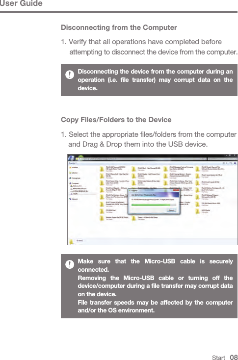 User GuideStart   08Copy Files/Folders to the Device1. Select the appropriate files/folders from the computer   and Drag &amp; Drop them into the USB device.Make sure that the Micro-USB cable is securely connected.Removing the Micro-USB cable or turning off the device/computer during a file transfer may corrupt data on the device.File transfer speeds may be affected by the computer and/or the OS environment.Disconnecting from the Computer1. Verify that all operations have completed before  attempting to disconnect the device from the computer.Disconnecting the device from the computer during an operation (i.e. file transfer) may corrupt data on the device.