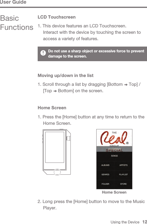 Using the Device   12Basic FunctionsLCD Touchscreen1. This device features an LCD Touchscreen.  Interact with the device by touching the screen to   access a variety of features.Home ScreenHome Screen1. Press the [Home] button at any time to return to the   Home Screen.2. Long press the [Home] button to move to the Music  Player.Do not use a sharp object or excessive force to prevent damage to the screen.User GuideMoving up/down in the list1. Scroll through a list by dragging [Bottom     Top] /   [Top     Bottom] on the screen.