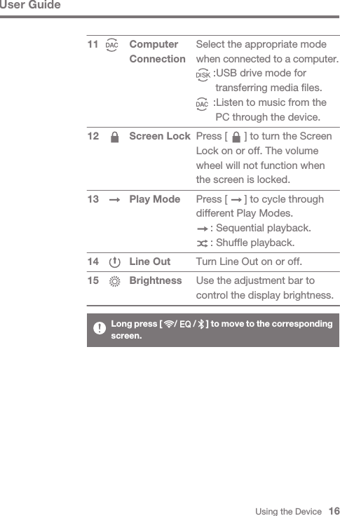 Using the Device   16User GuideComputer Connection Screen Lock Play ModeLine OutBrightness1112 13 1415Select the appropriate mode when connected to a computer.      :USB drive mode for       transferring media files.      :Listen to music from the       PC through the device.Press [      ] to turn the Screen Lock on or off. The volume wheel will not function when the screen is locked.Press [      ] to cycle through different Play Modes.     : Sequential playback.     : Shuffle playback.Turn Line Out on or off.Use the adjustment bar to control the display brightness.Long press [      /        /     ] to move to the corresponding screen.