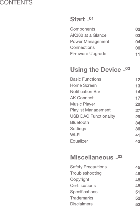 ComponentsAK380 at a GlancePower ManagementConnectionsFirmware Upgrade0203040611Start _01Basic FunctionsHome ScreenNotification BarAK ConnectMusic PlayerPlaylist ManagementUSB DAC FunctionalityBluetoothSettingsWi-FiEqualizer1213141720272934364142Using the Device _02Safety Precautions TroubleshootingCopyrightCertificationsSpecificationsTrademarksDisclaimers45464848515252Miscellaneous _03CONTENTS