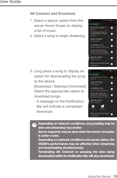 Using the Device   19AK Connect and Download1. Select a search option from the   server Home Screen to display   a list of music.2. Select a song to begin streaming.3. Long press a song to display an   option for downloading the song   to the device.  [Download / Selected Download]  Select the appropriate option to   download songs.  - A message on the Notification      Bar will indicate a completed      download.User GuideDepending on network conditions, song loading may be slow and streaming may stutter.Server response may be slow when the server computer is under a load.Depending on network conditions and server status, the AK380&apos;s performance may be affected when streaming and downloading simultaneously.Terminating AK Connect or pressing the item being downloaded within the Notification Bar will stop downloads.