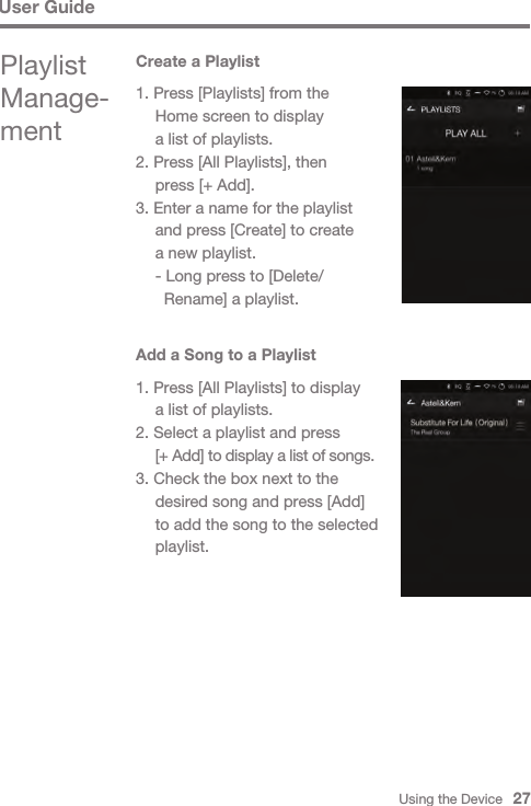 Using the Device   27User GuidePlaylist Manage-mentCreate a Playlist1. Press [Playlists] from the   Home screen to display   a list of playlists.2. Press [All Playlists], then   press [+ Add].3. Enter a name for the playlist   and press [Create] to create   a new playlist.  - Long press to [Delete/    Rename] a playlist.Add a Song to a Playlist1. Press [All Playlists] to display   a list of playlists.2. Select a playlist and press  [+ Add] to display a list of songs.3. Check the box next to the   desired song and press [Add]   to add the song to the selected  playlist.