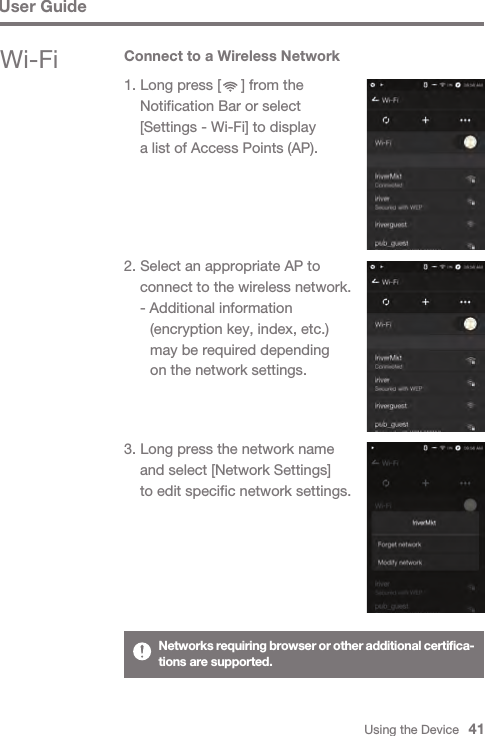 Using the Device   41Wi-FiUser Guide2. Select an appropriate AP to   connect to the wireless network.  - Additional information      (encryption key, index, etc.)      may be required depending      on the network settings.3. Long press the network name   and select [Network Settings]   to edit specific network settings.Connect to a Wireless Network1. Long press [     ] from the   Notification Bar or select   [Settings - Wi-Fi] to display   a list of Access Points (AP).Networks requiring browser or other additional certifica-tions are supported.