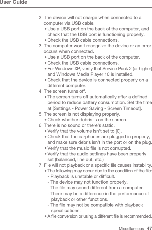 Miscellaneous   47User Guide2. The device will not charge when connected to a   computer via USB cable.     Use a USB port on the back of the computer, and      check that the USB port is functioning properly.     Check the USB cable connections.3. The computer won&apos;t recognize the device or an error   occurs when connected.     Use a USB port on the back of the computer.     Check the USB cable connections.      For Windows XP, verify that Service Pack 2 (or higher)      and Windows Media Player 10 is installed.     Check that the device is connected properly on a      different computer.4. The screen turns off.     The screen turns off automatically after a defined      period to reduce battery consumption. Set the time      at [Settings - Power Saving - Screen Timeout].5. The screen is not displaying properly.     Check whether debris is on the screen.6. There is no sound or there&apos;s static.     Verify that the volume isn&apos;t set to [0].     Check that the earphones are plugged in properly,      and make sure debris isn&apos;t in the port or on the plug.     Verify that the music file is not corrupted.     Verify that the audio settings have been properly      set (balanced, line out, etc.)7. File will not playback or a specific file causes instability.      The following may occur due to the condition of the file:     - Playback is unstable or difficult.     - The device may not function properly.     - The file may sound different from a computer.     - There may be a difference in the performance of         playback or other functions.     - The file may not be compatible with playback         specifications.      A file conversion or using a different file is recommended.