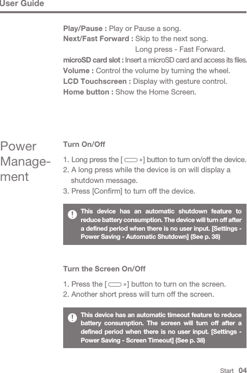 User GuideThis device has an automatic shutdown feature to reduce battery consumption. The device will turn off after a defined period when there is no user input. [Settings - Power Saving - Automatic Shutdown] (See p. 38)This device has an automatic timeout feature to reduce battery consumption. The screen will turn off after a defined period when there is no user input. [Settings - Power Saving - Screen Timeout] (See p. 38)Turn the Screen On/Off1. Press the [          ] button to turn on the screen.2. Another short press will turn off the screen.Turn On/Off1. Long press the [           ] button to turn on/off the device.2. A long press while the device is on will display a   shutdown message.3. Press [Confirm] to turn off the device.Power Manage-mentStart   04Play/Pause : Play or Pause a song.Next/Fast Forward : Skip to the next song.   Long press - Fast Forward.microSD card slot : Insert a microSD card and access its files.Volume : Control the volume by turning the wheel.LCD Touchscreen : Display with gesture control.Home button : Show the Home Screen.