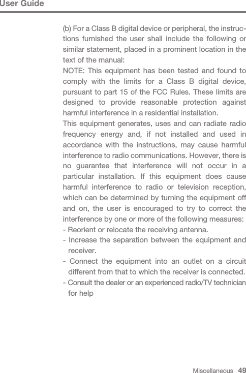 Miscellaneous   49User Guide(b) For a Class B digital device or peripheral, the instruc-tions furnished the user shall include the following or similar statement, placed in a prominent location in the text of the manual:NOTE: This equipment has been tested and found to comply with the limits for a Class B digital device, pursuant to part 15 of the FCC Rules. These limits are designed to provide reasonable protection against harmful interference in a residential installation.This equipment generates, uses and can radiate radio frequency energy and, if not installed and used in accordance with the instructions, may cause harmful interference to radio communications. However, there is no guarantee that interference will not occur in a particular installation. If this equipment does cause harmful interference to radio or television reception, which can be determined by turning the equipment off and on, the user is encouraged to try to correct the interference by one or more of the following measures:- Reorient or relocate the receiving antenna.- Increase the separation between the equipment and  receiver.- Connect the equipment into an outlet on a circuit   different from that to which the receiver is connected.- Consult the dealer or an experienced radio/TV technician   for help