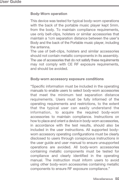 Miscellaneous   50User GuideBody-Worn operationThis device was tested for typical body-worn operations with the back of the portable music player kept 5mm. from the body. To maintain compliance requirements, use only belt-clips, holsters or similar accessories that maintain a 1cm separation distance between the user’s Body and the back of the Portable music player, including the antenna.The use of belt-clips, holsters and similar accessories should not contain metallic components in its assembly. The use of accessories that do not satisfy these requirements may not comply with CE RF exposure requirements, and should be avoided.Body-worn accessory exposure conditions “Specific information must be included in the operating manuals to enable users to select body-worn accessories that meet the minimum test separation distance requirements. Users must be fully informed of the operating requirements and restrictions, to the extent that the typical user can easily understand the information,  to acquire the required body-worn accessories to maintain compliance. Instructions on how to place and orient a device in body-worn accessories, in accordance with the test results, should also be included in the user instructions. All supported body- worn accessory operating configurations must be clearly disclosed to users through conspicuous instructions in the user guide and user manual to ensure unsupported operations are avoided. All body-worn accessories containing metallic components must be tested for compliance and clearly identified in the operating manual. The instruction must inform users to avoid using other body-worn accessories containing metallic components to ensure RF exposure compliance.”