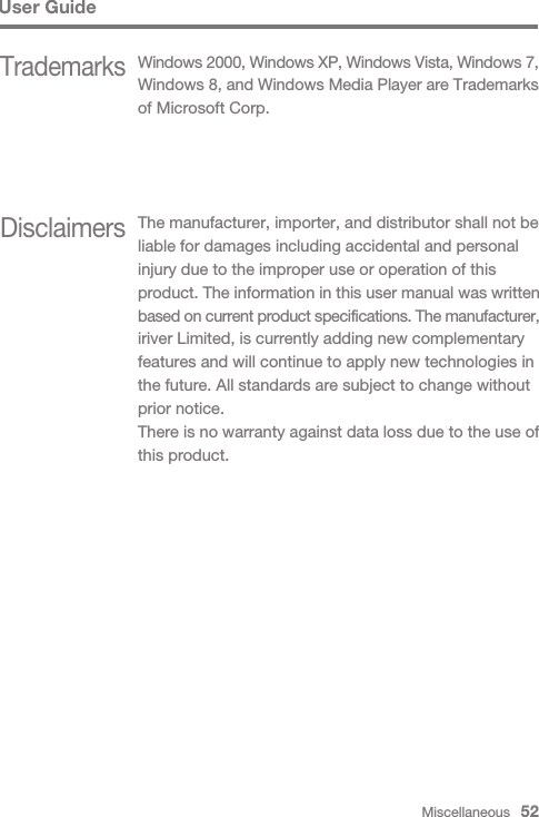 Miscellaneous   52User GuideDisclaimersThe manufacturer, importer, and distributor shall not be liable for damages including accidental and personalinjury due to the improper use or operation of this product. The information in this user manual was written based on current product specifications. The manufacturer, iriver Limited, is currently adding new complementary features and will continue to apply new technologies in the future. All standards are subject to change without prior notice.There is no warranty against data loss due to the use of this product.TrademarksWindows 2000, Windows XP, Windows Vista, Windows 7,Windows 8, and Windows Media Player are Trademarks of Microsoft Corp.