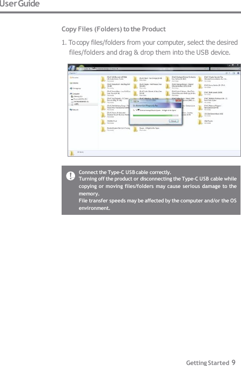 User Guide  Copy Files (Folders) to the Product 1. To copy files/folders from your computer, select the desired  files/folders and drag &amp; drop them into the USB device. Connect the Type-C USB cable correctly. Turning off the product or disconnecting the Type-C USB cable while  copying or moving files/folders may cause serious damage to the  memory. File transfer speeds may be affected by the computer and/or the OS  environment. Getting Started 9 